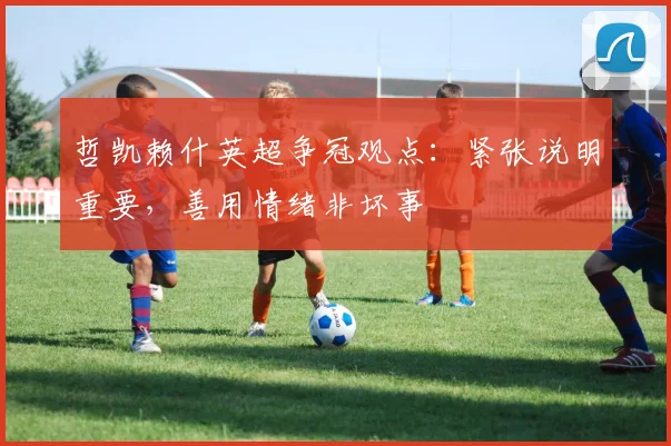 哲凯赖什英超争冠观点：紧张说明重要，善用情绪非坏事