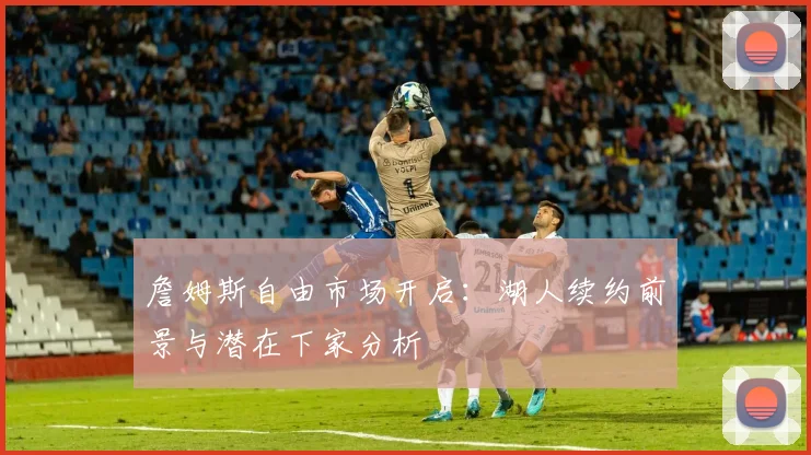 詹姆斯自由市场开启:湖人续约前景与潜在下家分析