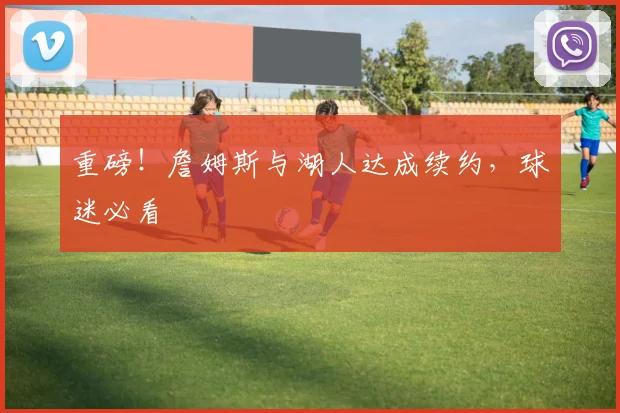 重磅！詹姆斯与湖人达成续约，球迷必看