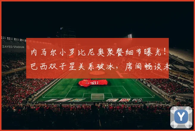内马尔小罗比尼奥聚餐细节曝光！巴西双子星关系破冰，席间畅谈未来