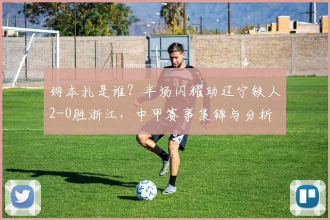 姆本扎是谁？半场闪耀助辽宁铁人2-0胜浙江，中甲赛事集锦与分析