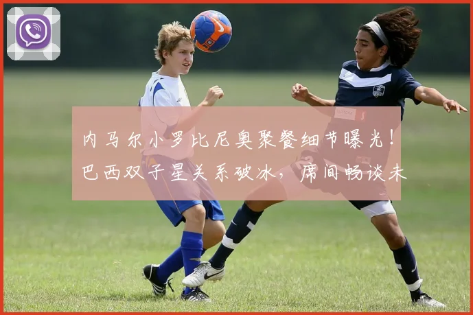 内马尔小罗比尼奥聚餐细节曝光！巴西双子星关系破冰，席间畅谈未来