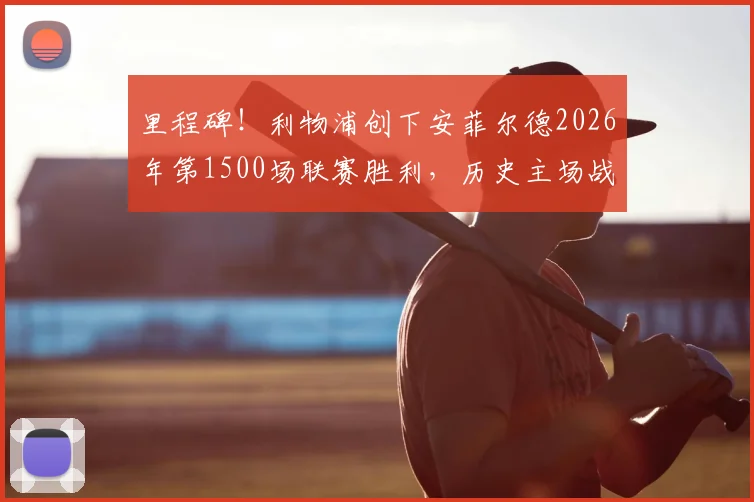 里程碑！利物浦创下安菲尔德2026年第1500场联赛胜利，历史主场战绩深度回顾