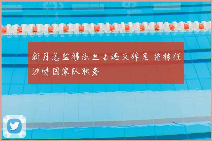 新月总监穆法里吉递交辞呈 将转任沙特国家队职务